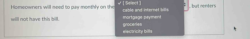 Homeowners will need to pay monthly on the [ Select ] , but renters
cable and internet bills
will not have this bill. mortgage payment
groceries
electricity bills