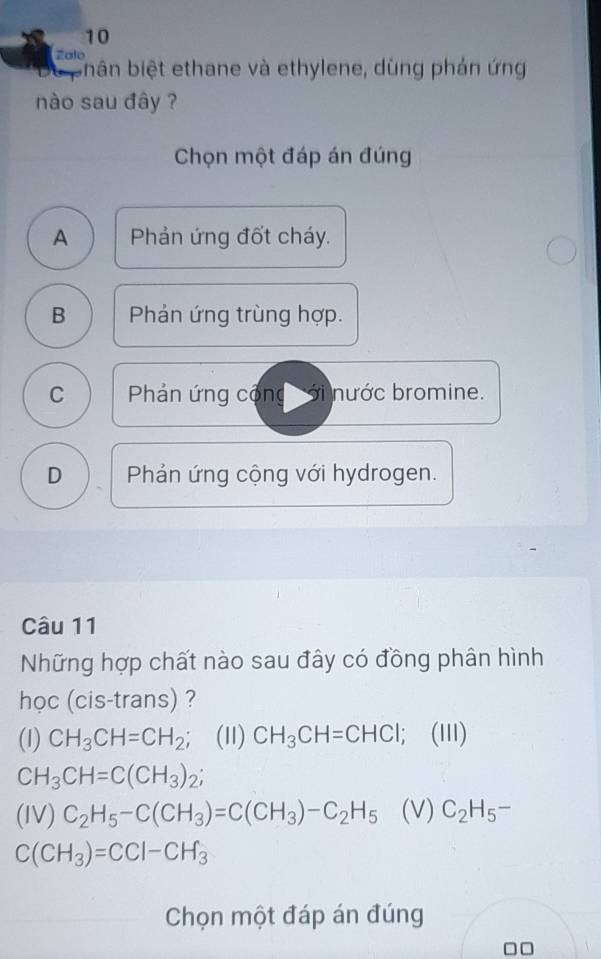 Zalo
biân biệt ethane và ethylene, dùng phản ứng
nào sau đây ?
Chọn một đáp án đúng
A Phản ứng đốt cháy.
B Phản ứng trùng hợp.
C Phản ứng cộng nước bromine.
D Phản ứng cộng với hydrogen.
Câu 11
Những hợp chất nào sau đây có đồng phân hình
học (cis-trans) ?
(1) CH_3CH=CH_2; (11) CH_3CH=CHCl l; (II)
CH_3CH=C(CH_3)_2;
(IV) C_2H_5-C(CH_3)=C(CH_3)-C_2H_5 (V) C_2H_5-
C(CH_3)=CCl-CH_3
Chọn một đáp án đúng
□□