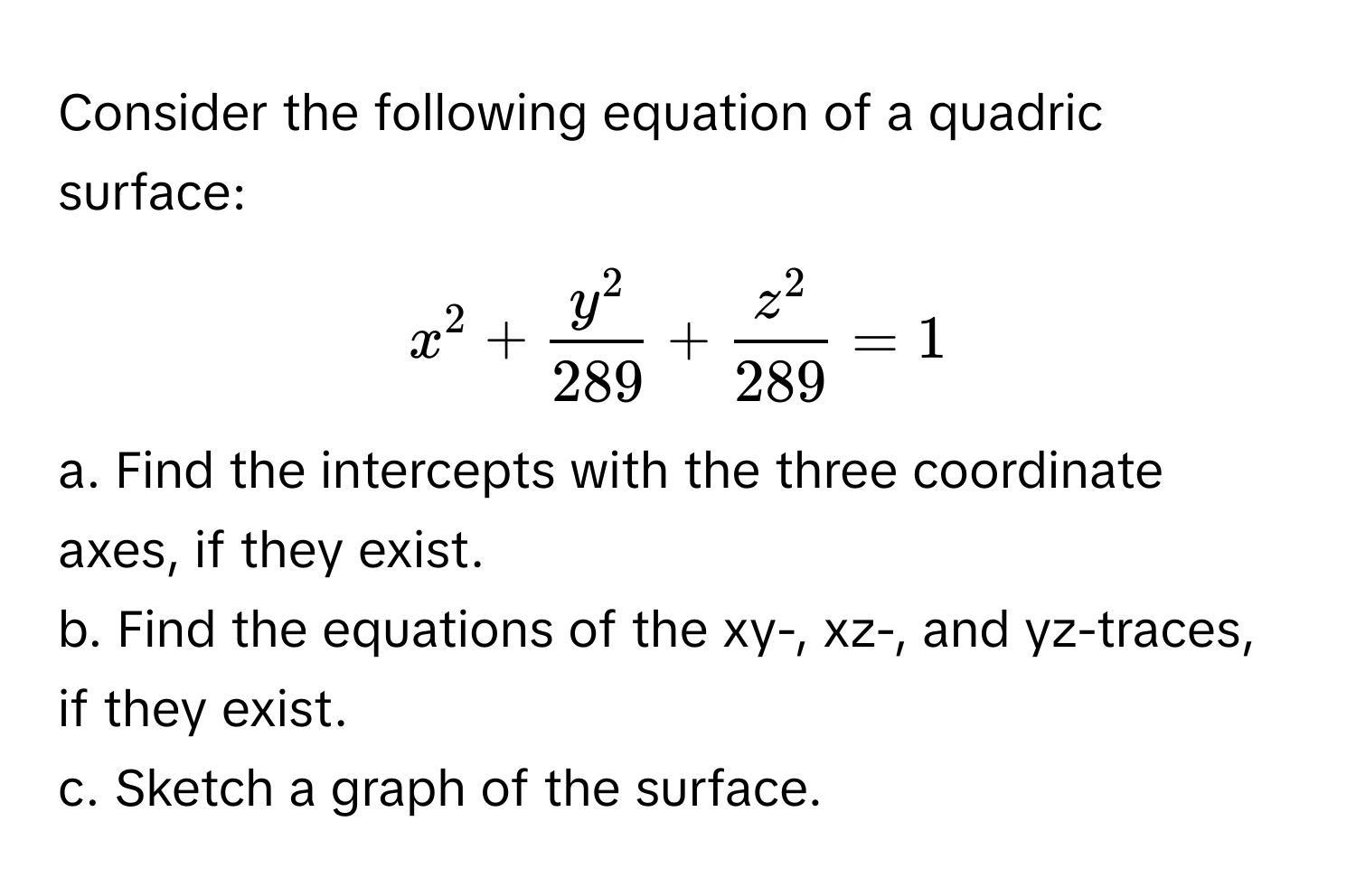 Consider the following equation of a quadric surface: 
$x^(2 + fracy^2)289 + fracz^2289 = 1$

a. Find the intercepts with the three coordinate axes, if they exist. 
b. Find the equations of the xy-, xz-, and yz-traces, if they exist.
c. Sketch a graph of the surface.