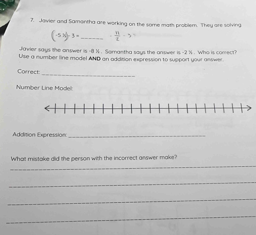 Javier and Samantha are working on the same math problem. They are solving 
_ (-5^1/_2)-3=
Javier says the answer is -8 ½. Samantha says the answer is -2 ½. Who is correct? 
Use a number line model AND an addition expression to support your answer. 
_ 
Correct: 
Number Line Model: 
Addition Expression:_ 
What mistake did the person with the incorrect answer make? 
_ 
_ 
_ 
_