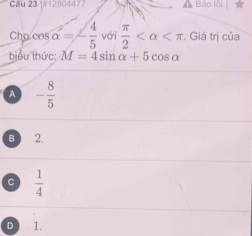 #12804477 Báo lồi
Cho cơ x ` alpha =- 4/5  vói  π /2  *. Giá trị của
biểu thức: M=4sin alpha +5cos alpha
A - 8/5 
B 2.
C  1/4 
D 1.