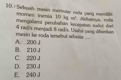 Sebuah mesin memutar roda yang memiliki
momen inersia 10 kg m^2. Akibatnya,roda
mengalami perubahan kecepatan sudut dari
4 rad/s menjadi 8 rad/s. Usaha yang diberikan
mesin ke roda tersebut sebesar ....
A. 200 J
B. 210 J
C. 220 J
D. 230 J
E. 240 J