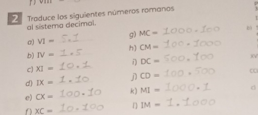 3 
2 Traduce los siguientes números romanos p 
r 
al sistema decimal. 
bì t 
g) MC=
a) VI= _ 
h) CM=
b) IV=
i) DC=
c) XI= __XV 
d) IX= _j) CD=
CC 
k) MI=
c 
e) CX= _ 
f) XC= _ 
1] IM=