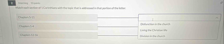 Matching 10 points
Match each section of 1 Corinthians with the topic that is addressed in that portion of the letter.
Chapters 5-11
I
Chapters 1-4 Disfunction in the church
Living the Christian life
Chapters 12-16 Division in the church