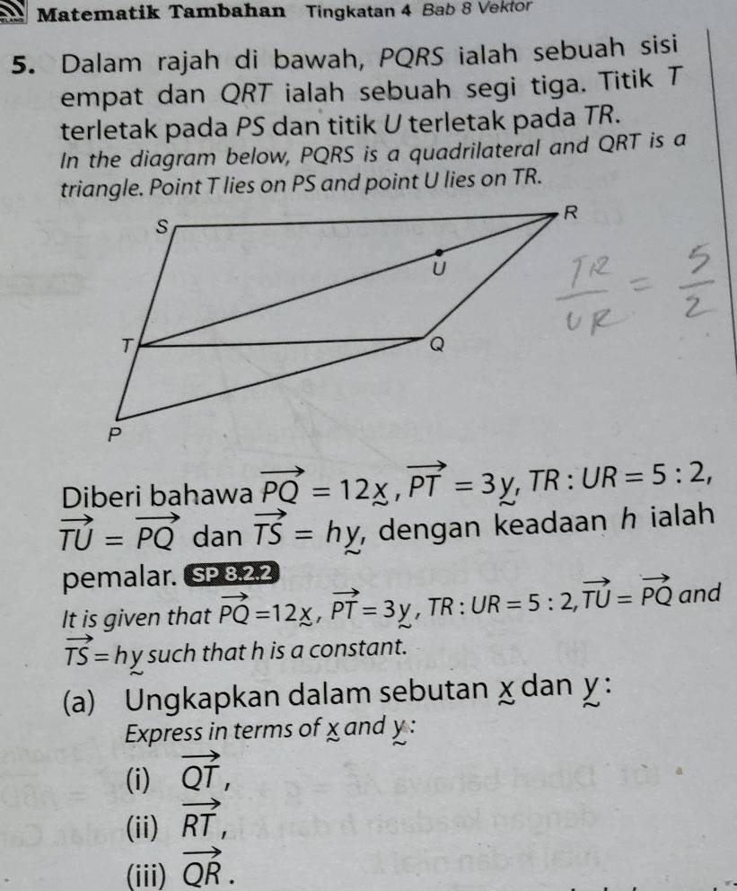 Matematik Tambahan Tingkatan 4 Bab 8 Vektor 
5. Dalam rajah di bawah, PQRS ialah sebuah sisi 
empat dan QRT ialah sebuah segi tiga. Titik T
terletak pada PS dan titik U terletak pada TR. 
In the diagram below, PQRS is a quadrilateral and QRT is a 
triangle. Point T lies on PS and point U lies on TR. 
Diberi bahawa vector PQ=12x, vector PT=3y , TR : UR=5:2,
vector TU=vector PQ dan vector TS=hy , dengan keadaan h ialah 
pemalar. SP. 8, 2.2
It is given that vector PQ=12x, vector PT=3y , TR : UR=5:2, vector TU=vector PQ and
vector TS=hy such that h is a constant. 
(a) Ungkapkan dalam sebutan χ dan y : 
Express in terms of x and y : 
(i) vector QT, 
(ii) vector RT, 
(iii) vector QR.