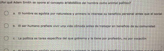 2Por qué Adam Smith se opone al concepto aristotélico del hombre como animal político?
a. El hombre es egoísta por naturaleza y primero le interesa su beneficio personal antes que el social
b. El ser humano prefiere vivir una vida cómoda antes de trabajar en beneficio de su comunidad
c. La política es tarea específica del que gobierna y la tiene por profesión, no por vocación