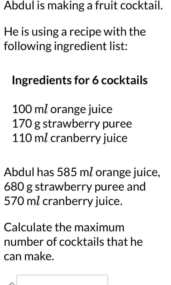 Abdul is making a fruit cocktail. 
He is using a recipe with the 
following ingredient list: 
Ingredients for 6 cocktails
100 ml orange juice
170 g strawberry puree
110 ml cranberry juice 
Abdul has 585 ml orange juice,
680 g strawberry puree and
570 ml cranberry juice. 
Calculate the maximum 
number of cocktails that he 
can make.