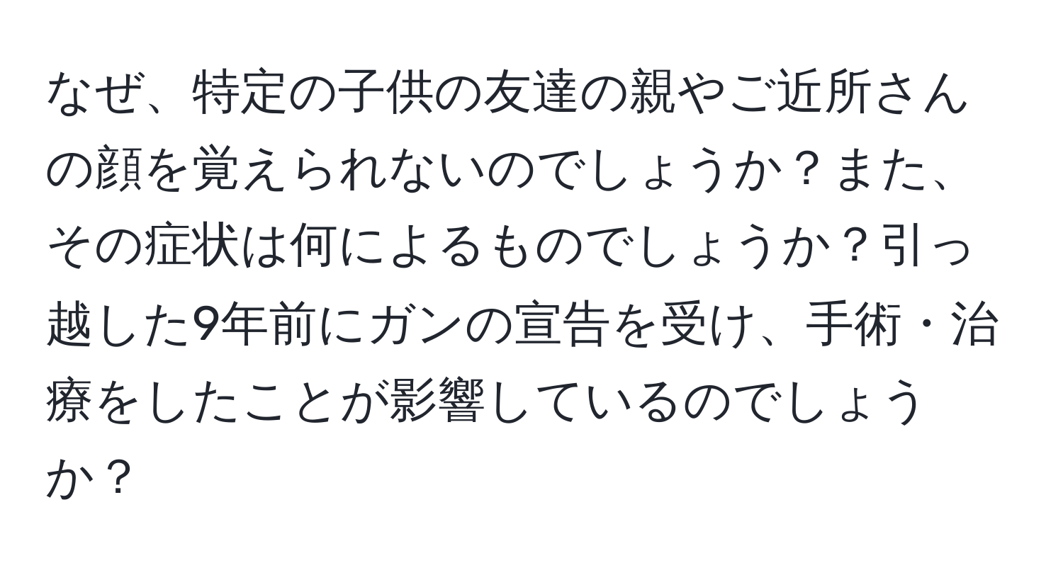 なぜ、特定の子供の友達の親やご近所さんの顔を覚えられないのでしょうか？また、その症状は何によるものでしょうか？引っ越した9年前にガンの宣告を受け、手術・治療をしたことが影響しているのでしょうか？