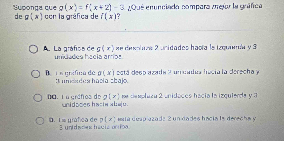 Suponga que g(x)=f(x+2)-3 ¿Qué enunciado compara mejor la gráfica
de g(x) con la gráfica de f(x) ?
A. La gráfica de g(x) se desplaza 2 unidades hacia la izquierda y 3
unidades hacia arriba.
B. La gráfica de g(x) está desplazada 2 unidades hacia la derecha y
3 unidades hacia abajo.
DO. La gráfica de g(x) se desplaza 2 unidades hacia la izquierda y 3
unidades hacia abajo.
D. La gráfica de g(x) está desplazada 2 unidades hacia la derecha y
3 unidades hacia arriba.