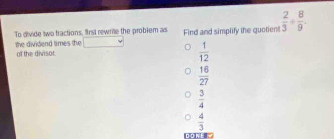 To divide two fractions, first rewrite the problem as Find and simplify the quotient  2/3 /  8/9 
the dividend times the sqrt()v
of the divisor.
 1/12 
 16/27 
 3/4 
 4/3 
DON