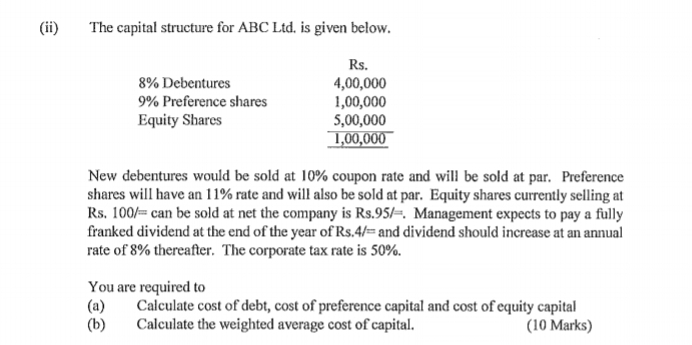 (ii) The capital structure for ABC Ltd. is given below.
Rs,
8% Debentures 4,00,000
9% Preference shares 1,00,000
Equity Shares 5,00,000
1,00,000
New debentures would be sold at 10% coupon rate and will be sold at par. Preference 
shares will have an 11% rate and will also be sold at par. Equity shares currently selling at
Rs. 100/= can be sold at net the company is Rs.95l=. . Management expects to pay a fully 
franked dividend at the end of the year of Rs. 4/= and dividend should increase at an annual 
rate of 8% thereafter. The corporate tax rate is 50%. 
You are required to 
(a) Calculate cost of debt, cost of preference capital and cost of equity capital 
(b) Calculate the weighted average cost of capital. (10 Marks)