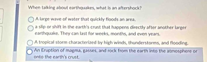 When talking about earthquakes, what is an aftershock?
A large wave of water that quickly floods an area.
a slip or shift in the earth's crust that happens directly after another larger
earthquake. They can last for weeks, months, and even years.
A tropical storm characterized by high winds, thunderstorms, and flooding.
An Eruption of magma, gasses, and rock from the earth into the atmosphere or
onto the earth's crust.