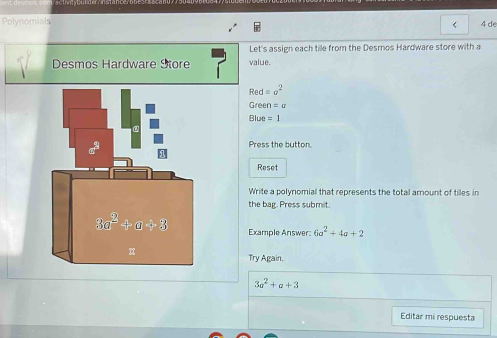 activ itybuli der/instance/66e5faaca8079504b98e da
Polynomials
4 de
Let's assign each tile from the Desmos Hardware store with a
Desmos Hardware Store value.
Rec =a^2
Green =a
Blue =1
Press the button.
Reset
Write a polynomial that represents the total amount of tiles in
the bag. Press submit.
Example Answer: 6a^2+4a+2
Try Again.
3a^2+a+3
Editar mi respuesta