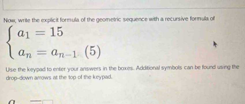 Now, write the explicit formula of the geometric sequence with a recursive formula of
beginarrayl a_1=15 a_n=a_n-1.(5)endarray.
Use the keypad to enter your answers in the boxes. Additional symbols can be found using the 
drop-down arrows at the top of the keypad. 
□