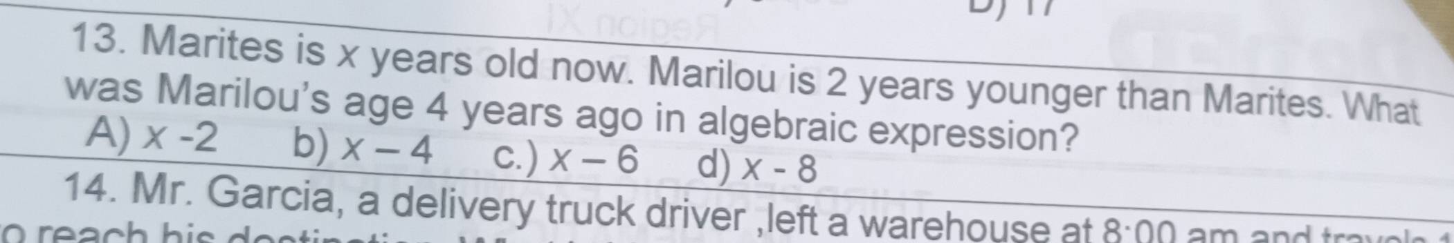 Marites is x years old now. Marilou is 2 years younger than Marites. What
was Marilou's age 4 years ago in algebraic expression?
A) x-2 b) x-4 c. ) x-6 d) x-8
14. Mr. Garcia, a delivery truck driver ,left a warehouse at 8:00 am and tro