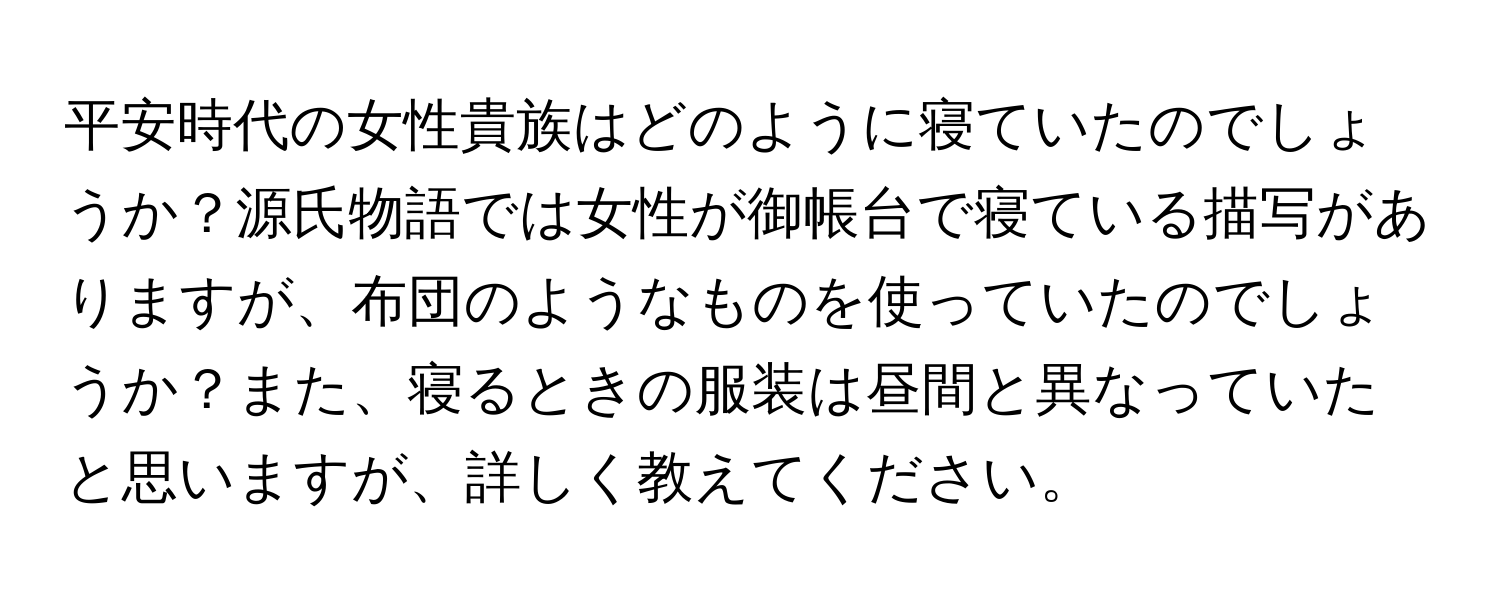 平安時代の女性貴族はどのように寝ていたのでしょうか？源氏物語では女性が御帳台で寝ている描写がありますが、布団のようなものを使っていたのでしょうか？また、寝るときの服装は昼間と異なっていたと思いますが、詳しく教えてください。