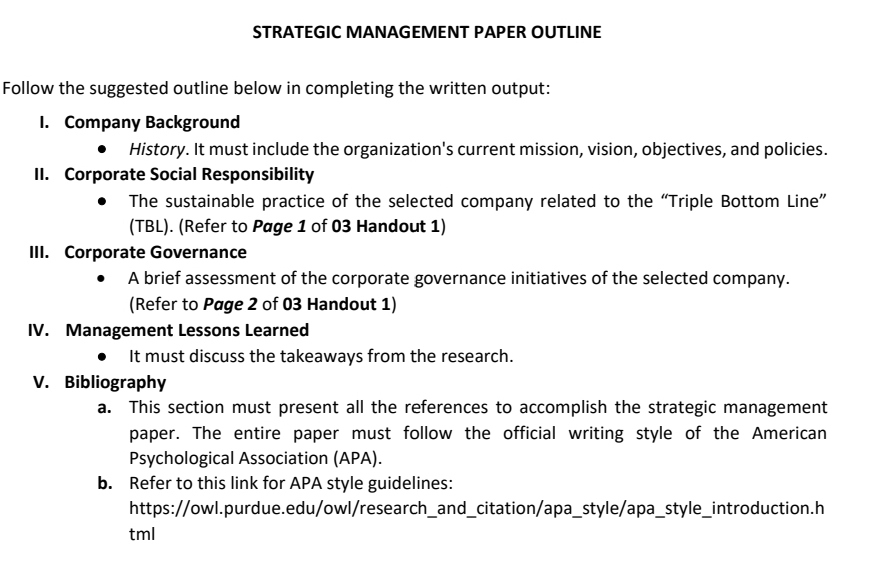 STRATEGIC MANAGEMENT PAPER OUTLINE 
Follow the suggested outline below in completing the written output: 
I. Company Background 
History. It must include the organization's current mission, vision, objectives, and policies. 
II. Corporate Social Responsibility 
The sustainable practice of the selected company related to the “Triple Bottom Line” 
(TBL). (Refer to Page 1 of 03 Handout 1) 
III. Corporate Governance 
A brief assessment of the corporate governance initiatives of the selected company. 
(Refer to Page 2 of 03 Handout 1) 
IV. Management Lessons Learned 
It must discuss the takeaways from the research. 
V. Bibliography 
a. This section must present all the references to accomplish the strategic management 
paper. The entire paper must follow the official writing style of the American 
Psychological Association (APA). 
b. Refer to this link for APA style guidelines: 
https://owl.purdue.edu/owl/research_and_citation/apa_style/apa_style_introduction.h 
tml