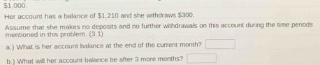 $1,000. 
Her account has a balance of $1,210 and she withdraws $300. 
Assume that she makes no deposits and no further withdrawals on this account during the time periods 
mentioned in this problem. (3.1)
a.) What is her account balance at the end of the current month? □ 
b.) What will her account balance be after 3 more months? □