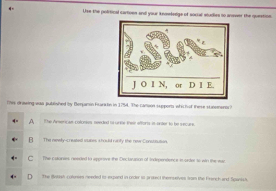 Use the political cartoon and your knowledge of social studies to answer the question
This drawing was published by Benjamin Franklin in 1754. The cartoon supports which of these stalements?
A The American colonies needed to unite their efforts in order to be secure.
B The newly-created states should ratify the new Constitution.
C The colonies needed to approve the Dectaration of Independence in order to win the war
The British colonies needed to expand in order to protect themselves from the French and Spanish.