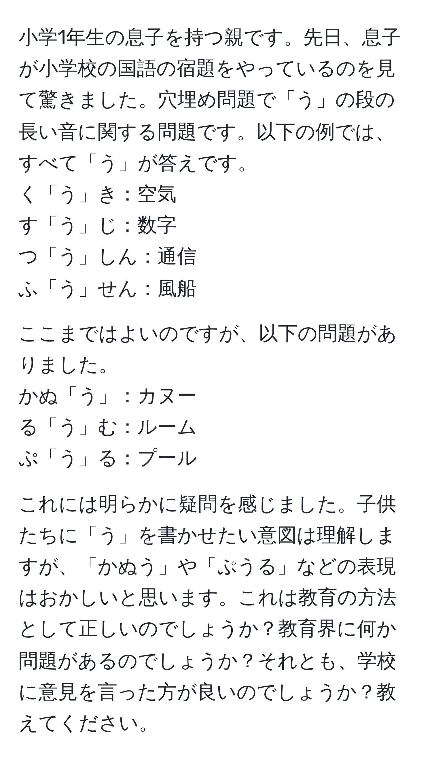 小学1年生の息子を持つ親です。先日、息子が小学校の国語の宿題をやっているのを見て驚きました。穴埋め問題で「う」の段の長い音に関する問題です。以下の例では、すべて「う」が答えです。  
く「う」き：空気  
す「う」じ：数字  
つ「う」しん：通信  
ふ「う」せん：風船  

ここまではよいのですが、以下の問題がありました。  
かぬ「う」：カヌー  
る「う」む：ルーム  
ぷ「う」る：プール  

これには明らかに疑問を感じました。子供たちに「う」を書かせたい意図は理解しますが、「かぬう」や「ぷうる」などの表現はおかしいと思います。これは教育の方法として正しいのでしょうか？教育界に何か問題があるのでしょうか？それとも、学校に意見を言った方が良いのでしょうか？教えてください。