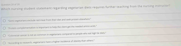 Which nursing student statement regarding vegetarian diets requires further teaching from the nursing instructor?
"Semi-vegetarians exclude red meat from their diet and seek protein elsewhere."
"Protein complementation is important to help the client get the needed amino acids."
"Colorectal cancer is not as common in vegetarians compared to people who eat high fat diets."
"According to research, vegetarians have a higher incidence of obesity than others."