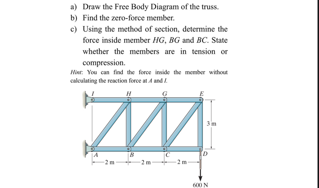 Draw the Free Body Diagram of the truss. 
b) Find the zero-force member. 
c) Using the method of section, determine the 
force inside member HG, BG and BC. State 
whether the members are in tension or 
compression. 
Hint: You can find the force inside the member without 
calculating the reaction force at A and I.