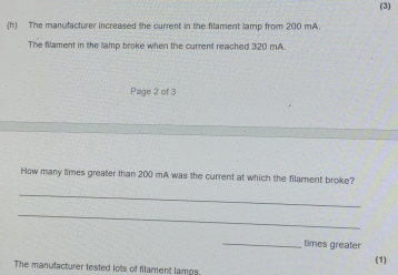 (3) 
(h) The manufacturer increased the current in the filament lamp from 200 mA. 
The filament in the lamp broke when the current reached 320 mA. 
Page 2 of 3 
How many times greater than 200 mA was the current at which the filament broke? 
_ 
_ 
_ 
times greater 
(1) 
The manufacturer tested lots of filament lamps