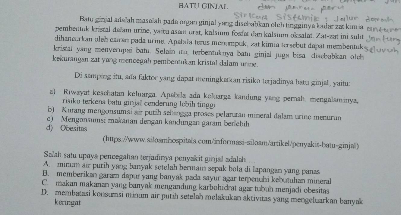 BATU GINJAL
Batu ginjal adalah masalah pada organ ginjal yang disebabkan oleh tingginya kadar zat kimia
pembentuk kristal dalam urine, yaitu asam urat, kalsium fosfat dan kalsium oksalat. Zat-zat ini sulit
dihancurkan oleh cairan pada urine. Apabila terus menumpuk, zat kimia tersebut dapat membentuk
kristal yang menyerupai batu. Selain itu, terbentuknya batu ginjal juga bisa disebabkan oleh
kekurangan zat yang mencegah pembentukan kristal dalam urine.
Di samping itu, ada faktor yang dapat meningkatkan risiko terjadinya batu ginjal, yaitu:
a) Riwayat kesehatan keluarga. Apabila ada keluarga kandung yang pernah. mengalaminya,
risiko terkena batu ginjal cenderung lebih tinggi
b) Kurang mengonsumsi air putih sehingga proses pelarutan mineral dalam urine menurun
c) Mengonsumsi makanan dengan kandungan garam berlebih
d) Obesitas
(https://www.siloamhospitals.com/informasi-siloam/artikel/penyakit-batu-ginjal)
Salah satu upaya pencegahan terjadinya penyakit ginjal adalah...
A. minum air putih yang banyak setelah bermain sepak bola di lapangan yang panas
B. memberikan garam dapur yang banyak pada sayur agar terpenuhi kebutuhan mineral
C. makan makanan yang banyak mengandung karbohidrat agar tubuh menjadi obesitas
D. membatasi konsumsi minum air putih setelah melakukan aktivitas yang mengeluarkan banyak
keringat