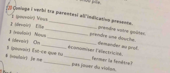 ou pile. 
20 Coniuga i verbi tra parentesi all’indicativo presente. 
1 (pouvoir) Vous 
2 (devoir) Elle 
_prendre votre goûter. 
3 (vouloir) Nous 
_prendre une douche. 
_ 
4 (devoir) On 
demander au prof. 
5 (pouvoir) Est-ce que tu économiser l'électricité. 
fermer la fenêtre? 
6 (vouloir) Je ne __pas jouer du violon.