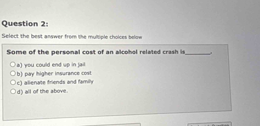 Select the best answer from the multiple choices below
Some of the personal cost of an alcohol related crash is_ .
a) you could end up in jail
b) pay higher insurance cost
c) alienate friends and family
d) all of the above.