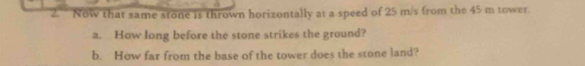 Now that same stone is thrown horizontally at a speed of 25 m/s from the 45 m tower. 
a. How long before the stone strikes the ground? 
b. How far from the base of the tower does the stone land?