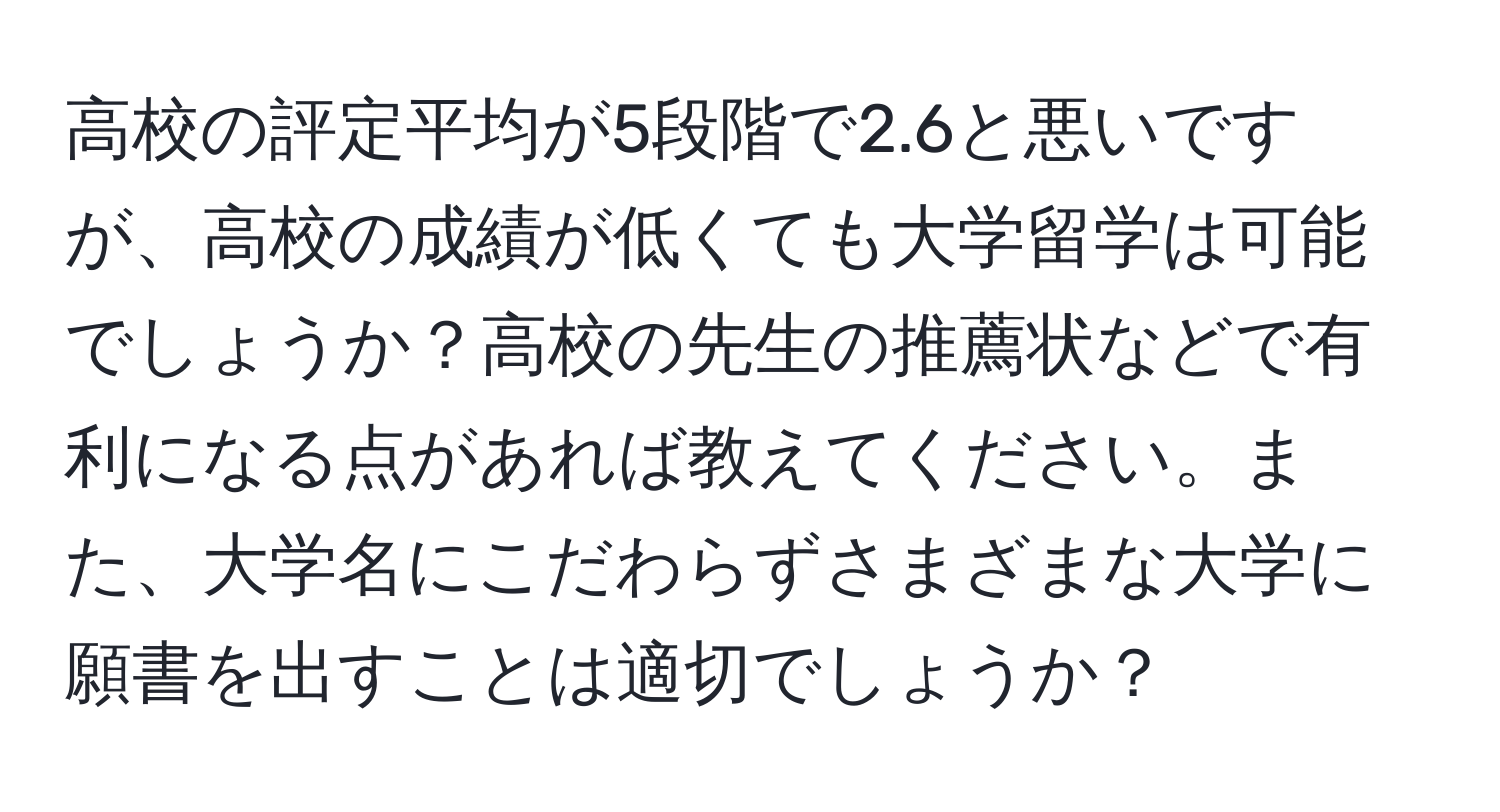 高校の評定平均が5段階で2.6と悪いですが、高校の成績が低くても大学留学は可能でしょうか？高校の先生の推薦状などで有利になる点があれば教えてください。また、大学名にこだわらずさまざまな大学に願書を出すことは適切でしょうか？