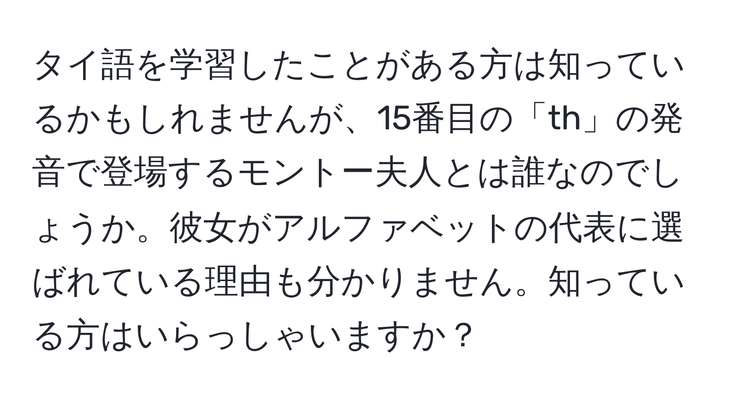 タイ語を学習したことがある方は知っているかもしれませんが、15番目の「th」の発音で登場するモントー夫人とは誰なのでしょうか。彼女がアルファベットの代表に選ばれている理由も分かりません。知っている方はいらっしゃいますか？