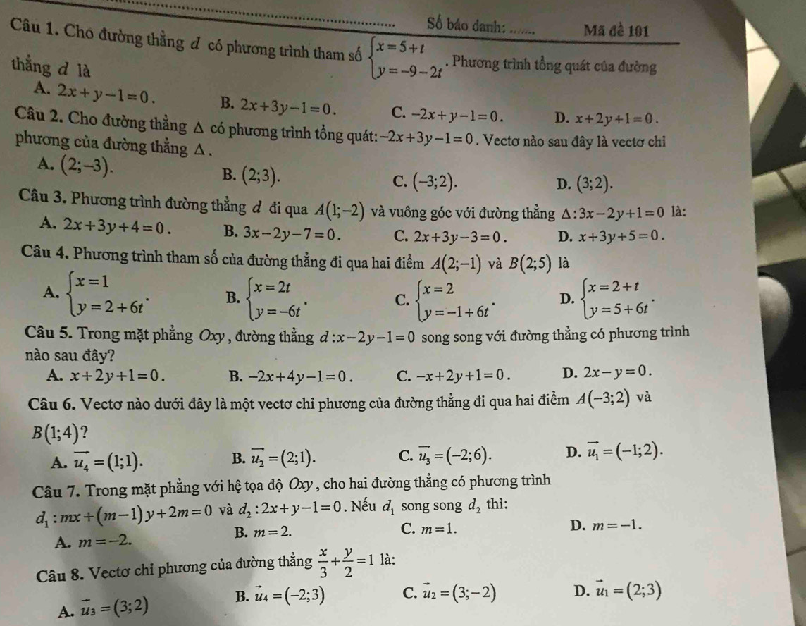 Số báo danh: Mã đề 101
Câu 1. Cho đường thằng đ có phương trình tham số beginarrayl x=5+t y=-9-2tendarray.. Phương trình tổng quát của đường
thắng d là x+2y+1=0.
A. 2x+y-1=0. B. 2x+3y-1=0. C. -2x+y-1=0. D.
Câu 2. Cho đường thẳng △ co phương trình tổng quát: -2x+3y-1=0. Vectơ nào sau đây là vectơ chi
phương của đường thằng △ .
A. (2;-3).
B. (2;3).
C. (-3;2). D. (3;2).
Câu 3. Phương trình đường thẳng đ đi qua A(1;-2) và vuông góc với đường thẳng △ : 3x-2y+1=0 là:
A. 2x+3y+4=0. B. 3x-2y-7=0. C. 2x+3y-3=0. D. x+3y+5=0.
Câu 4. Phương trình tham số của đường thẳng đi qua hai điểm A(2;-1) và B(2;5) là
A. beginarrayl x=1 y=2+6tendarray. . B. beginarrayl x=2t y=-6tendarray. . beginarrayl x=2 y=-1+6tendarray. . D. beginarrayl x=2+t y=5+6tendarray. .
C.
Câu 5. Trong mặt phẳng Oxy , đường thẳng d:x-2y-1=0 song song với đường thẳng có phương trình
nào sau đây?
A. x+2y+1=0. B. -2x+4y-1=0. C. -x+2y+1=0. D. 2x-y=0.
Câu 6. Vectơ nào dưới đây là một vectơ chỉ phương của đường thẳng đi qua hai điểm A(-3;2) và
B(1;4) ?
A. vector u_4=(1;1). vector u_2=(2;1). C. vector u_3=(-2;6). D. vector u_1=(-1;2).
B.
Câu 7. Trong mặt phẳng với hệ tọa độ Oxy, cho hai đường thẳng có phương trình
d_1:mx+(m-1)y+2m=0 và d_2:2x+y-1=0. Nếu d_1 song song d_2 thì:
A. m=-2.
B. m=2. C. m=1. D. m=-1.
Câu 8. Vectơ chỉ phương của đường thẳng  x/3 + y/2 =1 là:
A. vector u_3=(3;2) B. vector u_4=(-2;3)
C. vector u_2=(3;-2) D. vector u_1=(2;3)