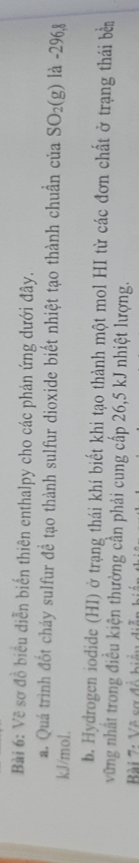 Về sơ đồ biểu diễn biến thiên enthalpy cho các phản ứng dưới đây. 
a. Quá trình đốt cháy sulfur đề tạo thành sulfur dioxide biết nhiệt tạo thành chuẩn của SO_2(g) là -296, 8
kJ/mol. 
b. Hydrogen iodide (HI) ở trạng thái khí biết khi tạo thành một mol HI từ các đơn chất ở trạng thái bền 
vững nhất trong điều kiện thường cần phải cung cấp 26,5 kJ nhiệt lượng. 
Bài 7: Về sơ đề biểu diễn