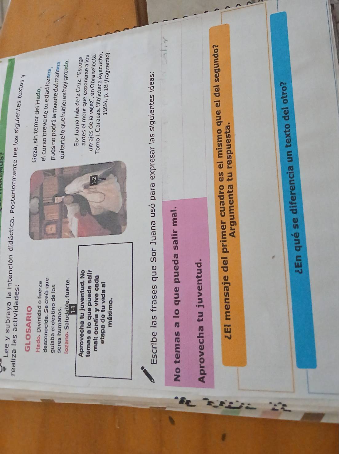 Lee y subraya la intención didáctica. Posteriormente lee los siguientes textos y 
realiza las actividades: 
GLOSARIO 
oza, sin temor del Hado. 
Hado. Divinidad o fuerza 
desconocida. Se creía que 
l curso breve de tu edad lozana . 
guiaba el destino de los 
pues no podrá la muerte del mañana 
seres humanos. 
quitarte lo que hubieres hoy gozado. 
Iozano. Saludable, fuerte. 
1-1 
Sor Juana Inés de la Cruz, "Escoge 
Aprovecha tu juventud. No 
antes el morir que exponerse a los 
temas a lo que pueda salir 
ultrajes de la vejez'', en Obra selecta. 
mal: confía y vive cada 
Tomo I. Caracas, Biblioteca Ayacucho. 
etapa de tu vida al 
1994, p. 18 (fragmento). 
méximo. 
Escribe las frases que Sor Juana usó para expresar las siguientes ideas: 
No temas a lo que pueda salir mal. 
Aprovecha tu juventud. 
¿EI mensaje del primer cuadro es el mismo que el del segundo? 
Argumenta tu respuesta. 
¿En qué se diferencia un texto del otro?