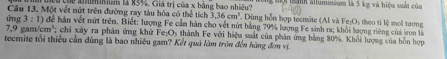 thếu củể anummum là 85%. Giả trị của x bằng bao nhiêu? ong một thành alluminium là 5 kg và hiệu suất của 
Câu 13. Một vết nứt trên đường ray tàu hỏa có thể tích 3, 36cm^3. Dùng hỗn hợp tecmite (Al và Fe_2O_3 theo tỉ lệ mol tương 
ứng 3: 1) để hàn vết nứt trên. Biết: lượng Fe cần hàn cho vết nứt bằng 79% lượng Fe sinh ra; khối lượng riêng củá iron là
7,9gam/cm^3; chỉ xảy ra phản ứng khử Fe_2O_3 thành Fe với hiệu suất của phản ứng bằng 80%. Khối lượng của hỗn hợp 
tecmite tối thiều cần dùng là bao nhiêu gam? Kết quả làm tròn đến hàng đơn vị.