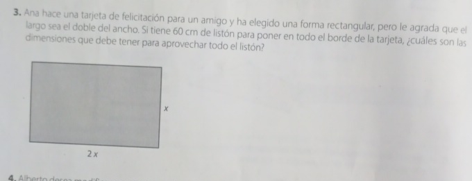 Ana hace una tarjeta de felicitación para un amigo y ha elegido una forma rectangular, pero le agrada que el 
largo sea el doble del ancho. Si tiene 60 cm de listón para poner en todo el borde de la tarjeta, ¿cuáles son las 
dimensiones que debe tener para aprovechar todo el listón?