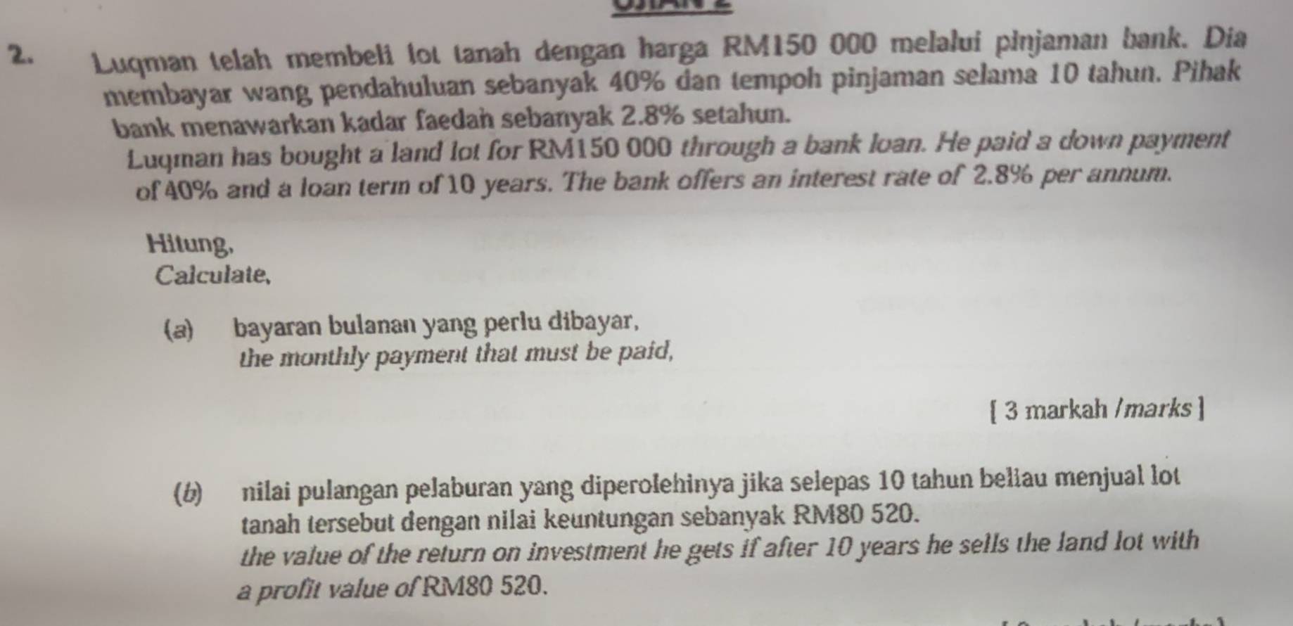 Luqman telah membeli lot tanah dengan harga RM150 000 melalui pinjaman bank. Dia 
membayar wang pendahuluan sebanyak 40% dan tempoh pinjaman selama 10 tahun. Pihak 
bank menawarkan kadar faedan sebanyak 2.8% setahun. 
Luqman has bought a land lot for RM150 000 through a bank loan. He paid a down payment 
of 40% and a loan term of 10 years. The bank offers an interest rate of 2.8% per annum. 
Hitung, 
Calculate, 
(a) bayaran bulanan yang perlu dibayar, 
the monthly payment that must be paid, 
[ 3 markah /marks ] 
(b) nilai pulangan pelaburan yang diperolehinya jika selepas 10 tahun beliau menjual lot 
tanah tersebut dengan nilai keuntungan sebanyak RM80 520. 
the value of the return on investment he gets if after 10 years he sells the land lot with 
a profit value of RM80 520.