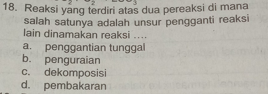 2 2
3
18. Reaksi yang terdiri atas dua pereaksi di mana
salah satunya adalah unsur pengganti reaksi
lain dinamakan reaksi ....
a. penggantian tunggal
b. penguraian
c. dekomposisi
d. pembakaran