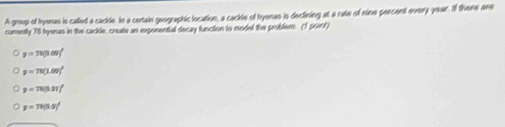 A groop of hyenas is called a cackle, In a cartain geographic location, a cackle of hyenes is declining at a rate of nine percent every year. Il there are
comently 78 byenas in the cackle, create an exponential decay function to model the probler. (1 pont)
y=72(0.00)^t
y=73(1.00)^t
y=72(0.01)^1
y=72(5.0)^t