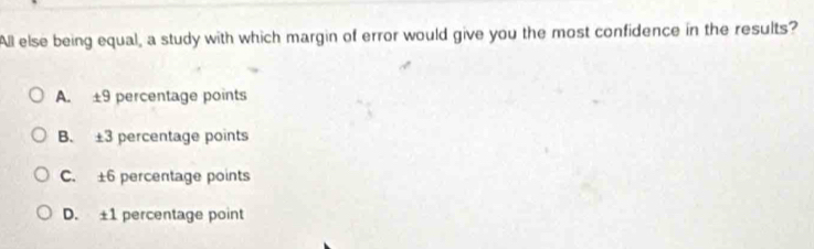 All else being equal, a study with which margin of error would give you the most confidence in the results?
A. ±9 percentage points
B. ±3 percentage points
C. ±6 percentage points
D. ±1 percentage point