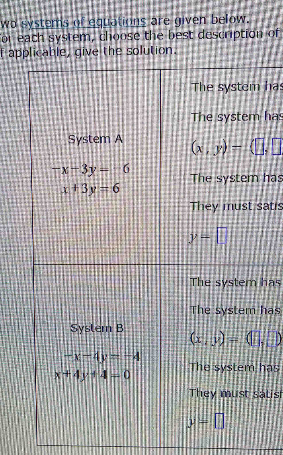 wo systems of equations are given below.
for each system, choose the best description of
f applicable, give the solution.
The system has
The system has
System A
(x,y)=(□ ,□
-x-3y=-6
The system has
x+3y=6
They must satis
y=□
The system has
The system has
System B
(x,y)=(□ ,□ )
-x-4y=-4
The system has
x+4y+4=0
They must satisf
y=□