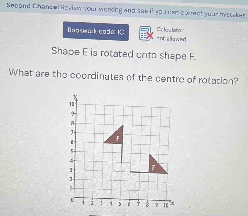 Second Chance! Review your working and see if you can correct your mistakes 
Bookwork code: 1C 
Calculator 
not allowed 
Shape E is rotated onto shape F. 
What are the coordinates of the centre of rotation?