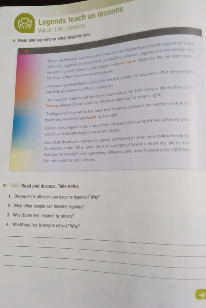 Legends teach us lessons 
Value: Life Lessons 
A Read and say who or what inspires you. 
We are all different, but many of us have heroes. People have shared legends for min 
centuries. Legends are stories that can teach us a lesson. Legends are also people wh 
we relate to and inspire us to try harder and overcome obstacles. We can learn man 
life lessons from these stories and people 
Odysseus has been famous since the Ancient Greeks. He teaches us that perseverary 
can help us overcome difficult challenges. 
The character Robin Hood has been around since the 14th century. He teaches us __ 
faimness and justice are essential. We must stand up for what is right 
The legend of King Arthur has been told for many centuries. He teaches us that a 
leader inspires others and leads by example. 
But not every legend is just a story from the past; some people have achieved gre. 
success and become legends in recent history. 
Usain Bolt, the fastest man on the planet, competed in other races before he decic 
to compete in the 100 m sprint. He is an example of how it is never too late to mal 
changes. He decided to try something different a few months before the 2008 Ber 
Olympics, and the rest is history. 
B Read and discuss. Take notes. 
1. Do you think athletes can become legends? Why? 
2. What other people can become legends? 
3. Why do we feel inspired by others? 
4. Would you like to inspire others? Why? 
_ 
_ 
_ 
_