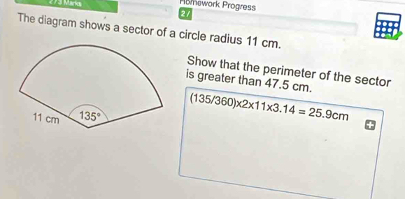 Homework Progress
21
The diagram shows a sector of a circle radius 11 cm.
Show that the perimeter of the sector
is greater than 47.5 cm.
(135/360)* 2* 11* 3.14=25.9cm