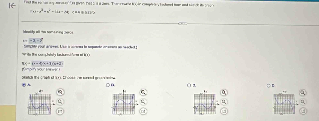 Find the remaining zeros of f(x) given that c is a zero. Then rewrite f(x) in completely factored form and sketch its graph.
f(x)=x^3+x^2-14x-24; c=4 is a zero
Identify all the remaining zeros.
x=-3, -2
(Simplify your answer. Use a comma to separate answers as needed.)
Write the completely factored form of f(x).
f(x)=(x-4)(x+3)(x+2)
(Simplify your answer.)
Sketch the graph of f(x) Choose the correct graph below.
A. B. C. D.
a
B