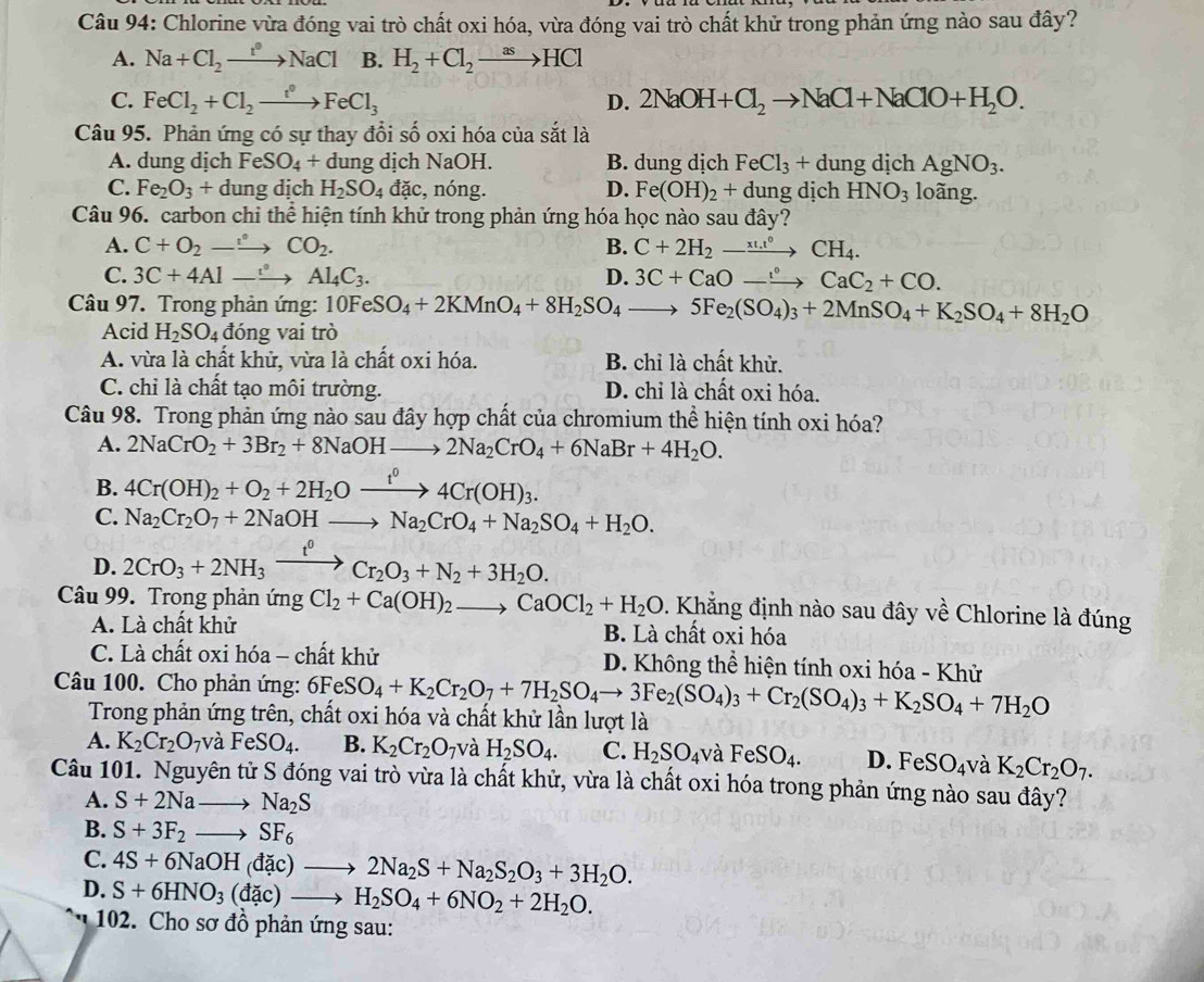 Chlorine vừa đóng vai trò chất oxi hóa, vừa đóng vai trò chất khử trong phản ứng nào sau đây?
A. Na+Cl_2to NaCl B. H_2+Cl_2to HCl
C. FeCl_2+Cl_2to FeCl_3 D. 2NaOH+Cl_2to NaCl+NaClO+H_2O.
Câu 95. Phản ứng có sự thay đổi số oxi hóa của sắt là
A. dung dịch FeSO_4+ dung dịch NaOH. B. dung dịch FeCl_3+dung dịch AgNO_3.
C. Fe_2O_3+dung dịch H_2SO_4 đặc, nóng. D. Fe(OH)_2+ dung dịch HNO_3 loãng.
Câu 96. carbon chỉ thể hiện tính khử trong phản ứng hóa học nào sau đây?
A. C+O_2to CO_2. B. C+2H_2to CH_4.
C. 3C+4Alto Al_4C_3. D. 3C+CaOto CaC_2+CO.
Câu 97. Trong phản ứng: 10FeSO_4+2KMnO_4+8H_2SO_4to 5Fe_2(SO_4)_3+2MnSO_4+K_2SO_4+8H_2O
Acid H_2SO_4 đóng vai trò
A. vừa là chất khử, vừa là chất oxi hóa. B. chỉ là chất khử.
C. chỉ là chất tạo môi trường. D. chỉ là chất oxi hóa.
Câu 98. Trong phản ứng nào sau đây hợp chất của chromium thể hiện tính oxi hóa?
A. 2NaCrO_2+3Br_2+8NaOHto 2Na_2CrO_4+6NaBr+4H_2O.
B. 4Cr(OH)_2+O_2+2H_2Oxrightarrow t^04Cr(OH)_3.
C. Na_2Cr_2O_7+2NaOHto Na_2CrO_4+Na_2SO_4+H_2O.
D. 2CrO_3+2NH_3xrightarrow t^0Cr_2O_3+N_2+3H_2O.
Câu 99. Trong phản ứng Cl_2+Ca(OH)_2to CaOCl_2+H_2O. Khẳng định nào sau đây về Chlorine là đúng
A. Là chất khử B. Là chất oxi hóa
C. Là chất oxi hóa - chất khử D. Không thể hiện tính oxi hóa - Khử
Câu 100. Cho phản ứng: 6F 6FeSO_4+K_2Cr_2O_7+7H_2SO_4to 3Fe_2(SO_4)_3+Cr_2(SO_4)_3+K_2SO_4+7H_2O
Trong phản ứng trên, chất oxi hóa và chất khử lần lượt là
A. K_2Cr_2O_7 và FeSO_4. B. K_2Cr_2O_7 và H_2SO_4. C. H_2SO_4 và FeSO_4. D. FeSO_4 và K_2Cr_2O_7.
Câu 101. Nguyên tử S đóng vai trò vừa là chất khử, vừa là chất oxi hóa trong phản ứng nào sau đây?
A. S+2Nato Na_2S
B. S+3F_2to SF_6
C. 4S+6NaOH(dac)to 2Na_2S+Na_2S_2O_3+3H_2O.
D. S+6HNO_3(dac)to H_2SO_4+6NO_2+2H_2O.
102. Cho sơ đồ phản ứng sau:
