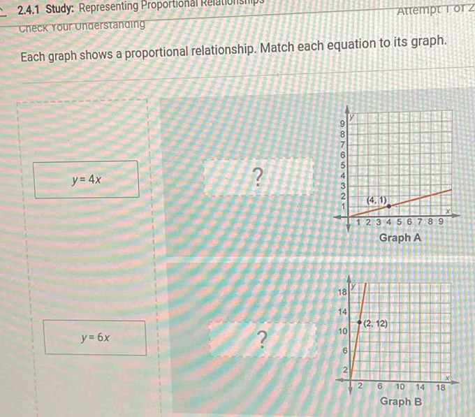 Study: Representing Proportional Relationship
Check Your Understanding Attempt 1 or 2
Each graph shows a proportional relationship. Match each equation to its graph.
y=4x
? 
Graph A
y=6x
? 
Graph B