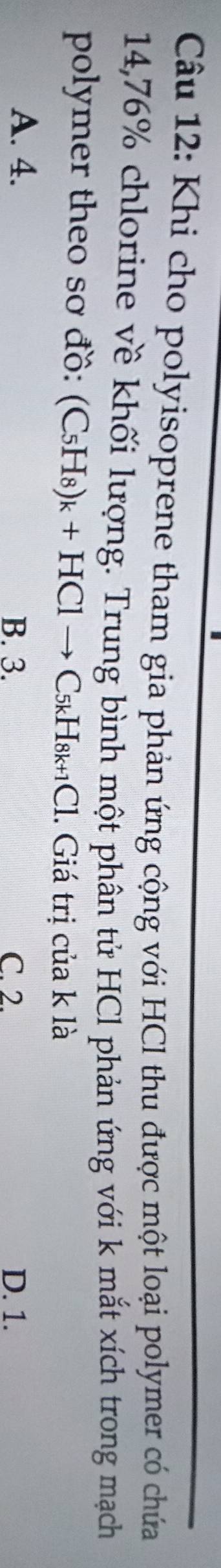 Khi cho polyisoprene tham gia phản ứng cộng với HCl thu được một loại polymer có chưứa
14,76% chlorine về khối lượng. Trung bình một phân tử HCl phản ứng với k mắt xích trong mạch
polymer theo sơ đồ: (C_5H_8)_k+HClto C_5kH_8k+1Cl Cl. Giá trị của k là
A. 4. B. 3. C. 2. D. 1.